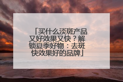买什么淡斑产品又好效果又快？解锁夏季好物：去斑快效果好的品牌
