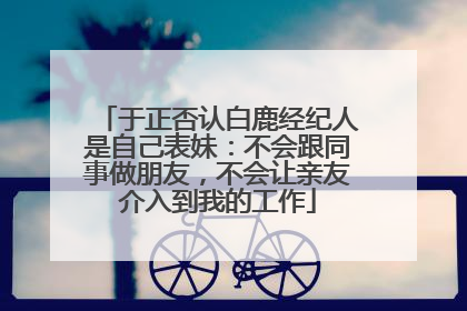 于正否认白鹿经纪人是自己表妹：不会跟同事做朋友，不会让亲友介入到我的工作