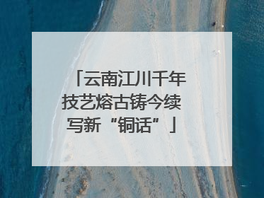 云南江川千年技艺熔古铸今续写新“铜话”