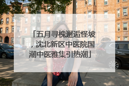 五月寻槐邂逅怪坡，沈北新区中医院国潮中医雅集引热潮