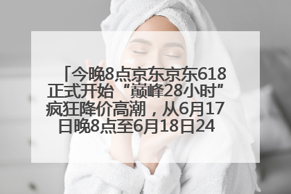 今晚8点京东京东618正式开始“巅峰28小时”疯狂降价高潮，从6月17日晚8点至6月18日24点内最便宜优惠