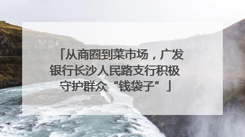 从商圈到菜市场，广发银行长沙人民路支行积极守护群众“钱袋子”