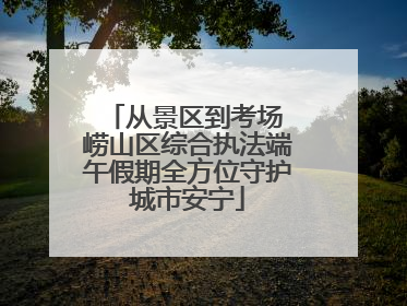 从景区到考场 崂山区综合执法端午假期全方位守护城市安宁