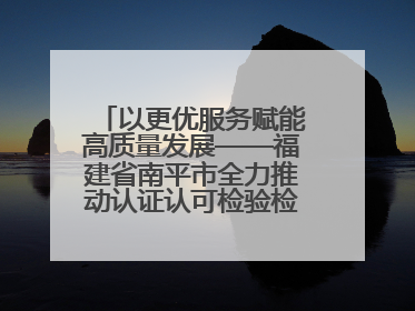 以更优服务赋能高质量发展——福建省南平市全力推动认证认可检验检测工作