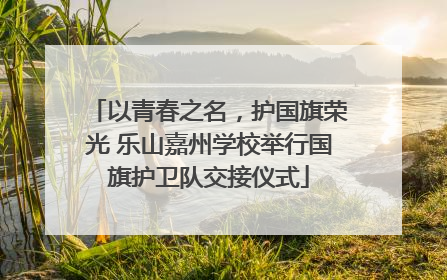 以青春之名，护国旗荣光 乐山嘉州学校举行国旗护卫队交接仪式