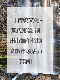 传统文化+现代潮流 荆州市端午假期文旅市场活力奔涌