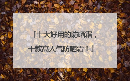 十大好用的防晒霜，十款高人气防晒霜！