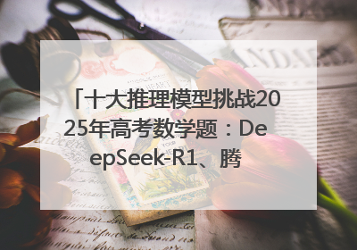 十大推理模型挑战2025年高考数学题：DeepSeek-R1、腾讯混元T1并列第一，马斯克的Grok 3遭遇“滑铁卢”
