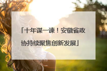 十年谋一谏！安徽省政协持续聚焦创新发展