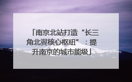 南京北站打造“长三角北翼核心枢纽”：提升南京的城市能级