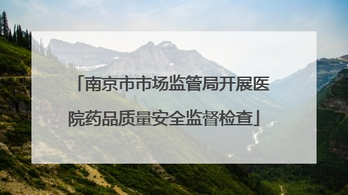 南京市市场监管局开展医院药品质量安全监督检查