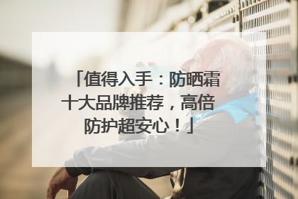 值得入手：防晒霜十大品牌推荐，高倍防护超安心！