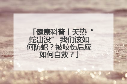 健康科普丨天热“蛇出没” 我们该如何防蛇？被咬伤后应如何自救？