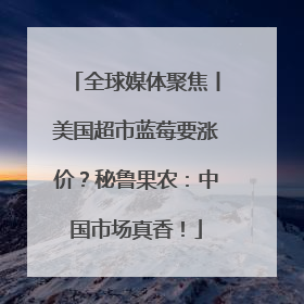 全球媒体聚焦丨美国超市蓝莓要涨价？秘鲁果农：中国市场真香！