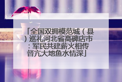全国双拥模范城（县）巡礼河北省高碑店市：军民共建薪火相传 督亢大地鱼水情深