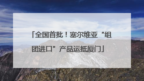 全国首批！塞尔维亚“组团进口”产品运抵厦门