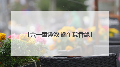 六一童趣浓 端午粽香飘