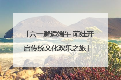 六一邂逅端午 萌娃开启传统文化欢乐之旅