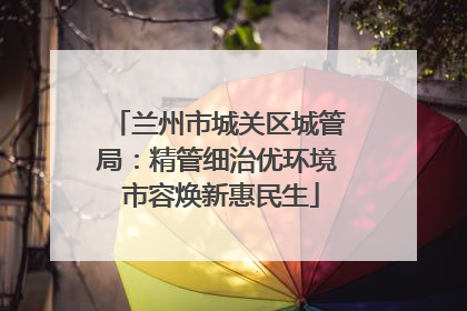 兰州市城关区城管局：精管细治优环境 市容焕新惠民生