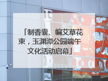 制香囊、编艾草花束，玉渊潭公园端午文化活动启幕