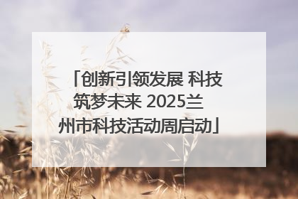 创新引领发展 科技筑梦未来 2025兰州市科技活动周启动