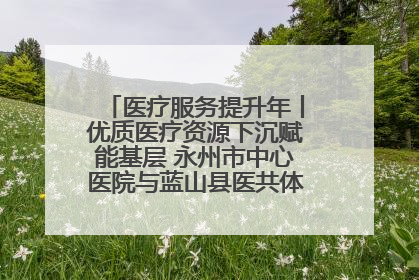 医疗服务提升年丨优质医疗资源下沉赋能基层 永州市中心医院与蓝山县医共体总院共筑健康屏障
