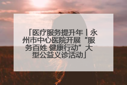 医疗服务提升年丨永州市中心医院开展“服务百姓 健康行动”大型公益义诊活动