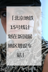 北京地铁15号线计划在新国展地区增设车站