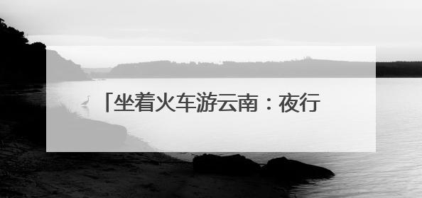 坐着火车游云南：夜行昼游体验“诗和远方”