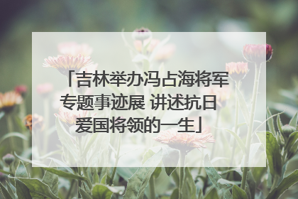 吉林举办冯占海将军专题事迹展 讲述抗日爱国将领的一生