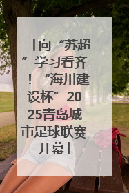 向“苏超”学习看齐！“海川建设杯”2025青岛城市足球联赛开幕