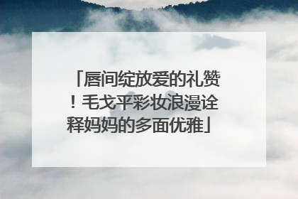 唇间绽放爱的礼赞！毛戈平彩妆浪漫诠释妈妈的多面优雅