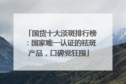 国货十大淡斑排行榜：国家唯一认证的祛斑产品，口碑党狂囤
