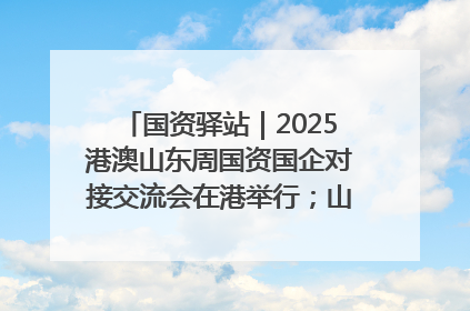 国资驿站｜2025港澳山东周国资国企对接交流会在港举行；山东黄金成功在境外发行3亿美元绿色债券