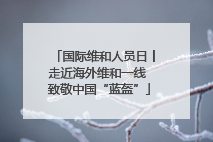 国际维和人员日丨走近海外维和一线 致敬中国“蓝盔”