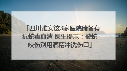 四川雅安这3家医院储备有抗蛇毒血清 医生提示：被蛇咬伤别用酒精冲洗伤口