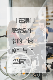 在澳门感受端午节的“速度”与“温情”