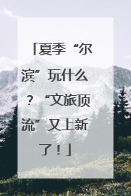 夏季“尔滨”玩什么？“文旅顶流”又上新了！