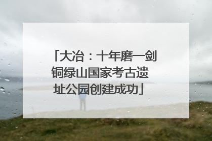大冶：十年磨一剑 铜绿山国家考古遗址公园创建成功