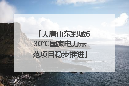 大唐山东郓城630℃国家电力示范项目稳步推进