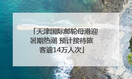 天津国际邮轮母港迎暑期热潮 预计接待旅客逾14万人次
