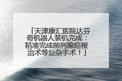 天津康汇医院达芬奇机器人装机完成：精准完成前列腺癌根治术等复杂手术！