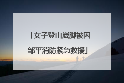 女子登山崴脚被困 邹平消防紧急救援