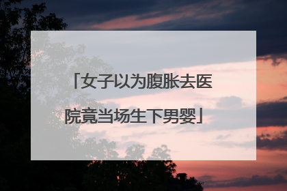 女子以为腹胀去医院竟当场生下男婴