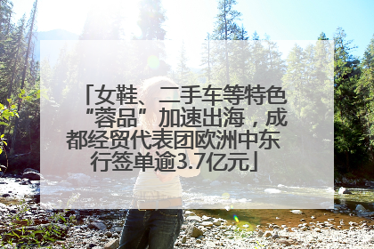 女鞋、二手车等特色“蓉品”加速出海，成都经贸代表团欧洲中东行签单逾3.7亿元