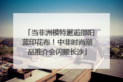 当非洲模特邂逅邵阳蓝印花布！中非时尚潮品推介会闪耀长沙