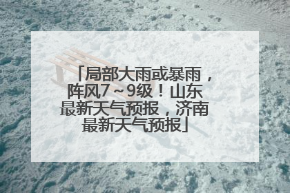 局部大雨或暴雨，阵风7～9级！山东最新天气预报，济南最新天气预报