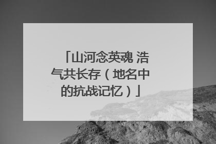 山河念英魂 浩气共长存（地名中的抗战记忆）
