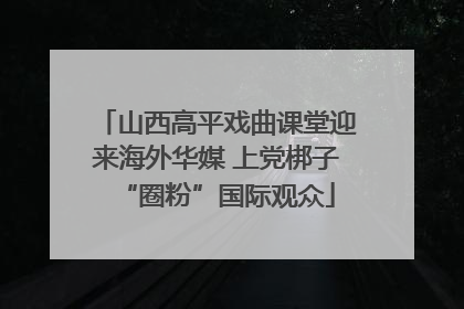 山西高平戏曲课堂迎来海外华媒 上党梆子“圈粉”国际观众