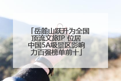 岳麓山跃升为全国顶流文旅IP 位居中国5A级景区影响力百强榜单前十